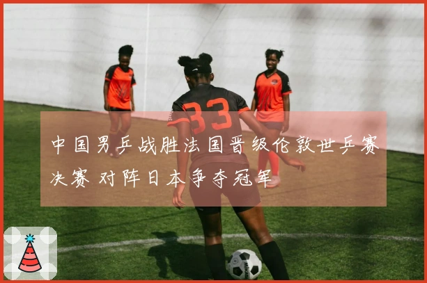 中国男乒战胜法国晋级伦敦世乒赛决赛 对阵日本争夺冠军